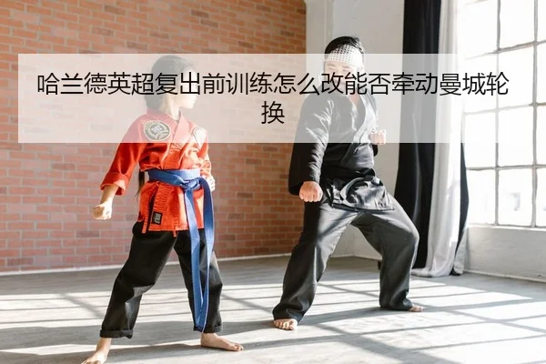 哈兰德英超复出前训练怎么改能否牵动曼城轮换